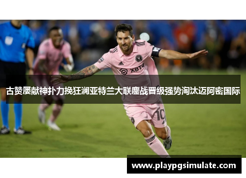 古赞屡献神扑力挽狂澜亚特兰大联鏖战晋级强势淘汰迈阿密国际