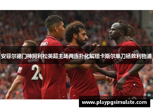 安菲尔德门神阿利松英超主场两连扑化解纽卡斯尔单刀拯救利物浦