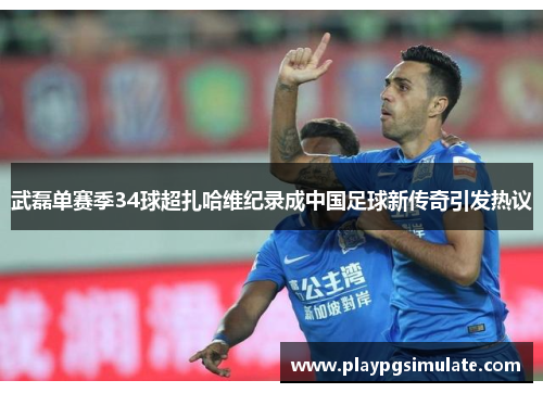 武磊单赛季34球超扎哈维纪录成中国足球新传奇引发热议