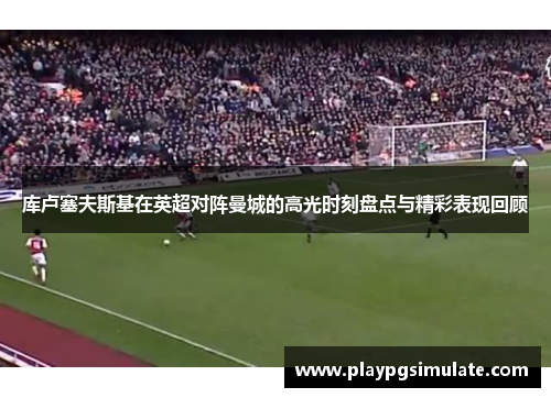 库卢塞夫斯基在英超对阵曼城的高光时刻盘点与精彩表现回顾