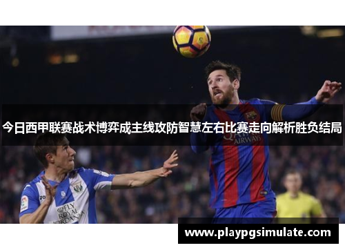 今日西甲联赛战术博弈成主线攻防智慧左右比赛走向解析胜负结局