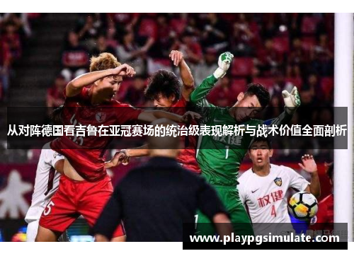 从对阵德国看吉鲁在亚冠赛场的统治级表现解析与战术价值全面剖析