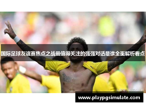 国际足球友谊赛焦点之战最值得关注的强强对话是谁全面解析看点