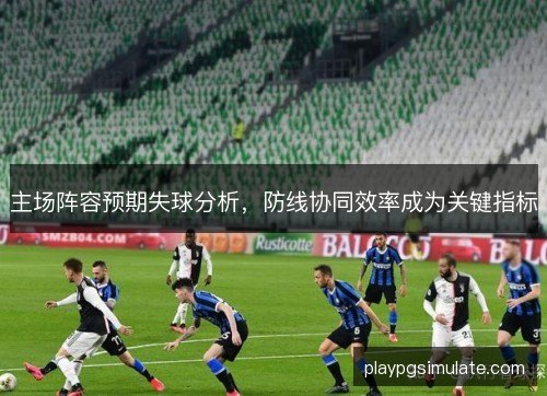 主场阵容预期失球分析，防线协同效率成为关键指标